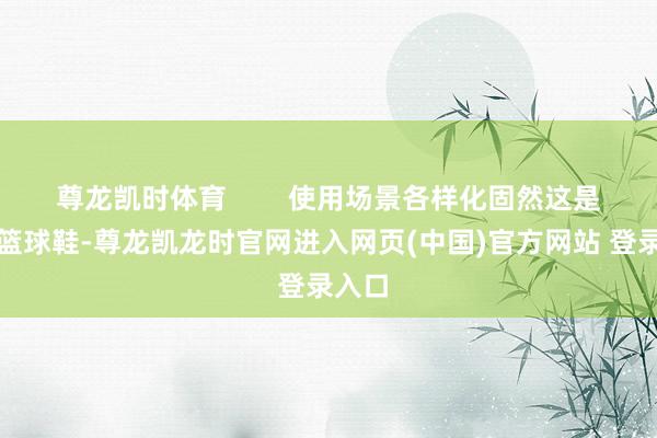 尊龙凯时体育 使用场景各样化固然这是一对篮球鞋-尊龙凯龙时官网进入网页(中国)官方网站 登录入口