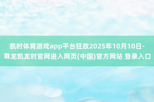凯时体育游戏app平台狂放2025年10月10日-尊龙凯龙时官网进入网页(中国)官方网站 登录入口