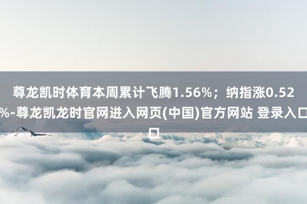 尊龙凯时体育本周累计飞腾1.56%;纳指涨0.52%-尊龙凯龙时官网进入网页(中国)官方网站 登录入口