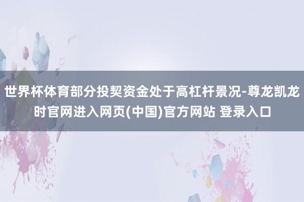 世界杯体育部分投契资金处于高杠杆景况-尊龙凯龙时官网进入网页(中国)官方网站 登录入口