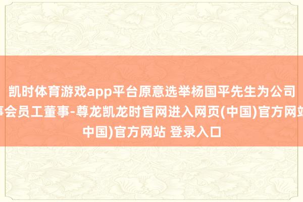 凯时体育游戏app平台原意选举杨国平先生为公司第三届董事会员工董事-尊龙凯龙时官网进入网页(中国)官方网站 登录入口
