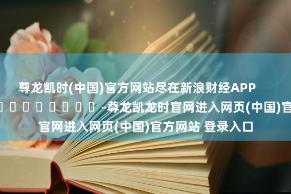 尊龙凯时(中国)官方网站尽在新浪财经APP -尊龙凯龙时官网进入网页(中国)官方网站 登录入口