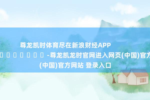 尊龙凯时体育尽在新浪财经APP -尊龙凯龙时官网进入网页(中国)官方网站 登录入口