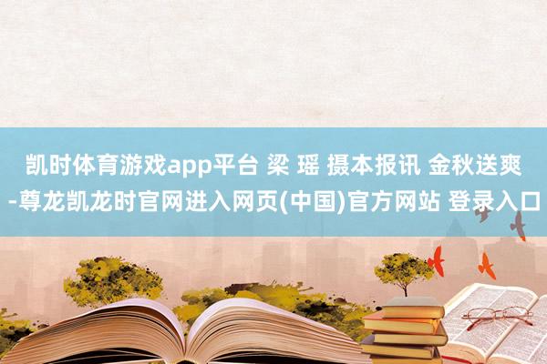 凯时体育游戏app平台 梁 瑶 摄本报讯 金秋送爽-尊龙凯龙时官网进入网页(中国)官方网站 登录入口