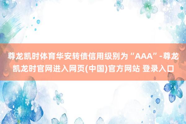 尊龙凯时体育华安转债信用级别为“AAA”-尊龙凯龙时官网进入网页(中国)官方网站 登录入口