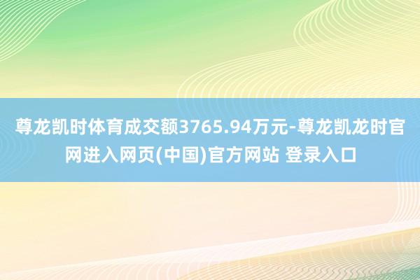 尊龙凯时体育成交额3765.94万元-尊龙凯龙时官网进入网页(中国)官方网站 登录入口
