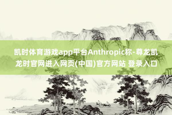 凯时体育游戏app平台　　Anthropic称-尊龙凯龙时官网进入网页(中国)官方网站 登录入口