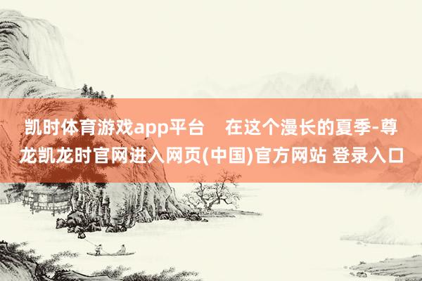 凯时体育游戏app平台    在这个漫长的夏季-尊龙凯龙时官网进入网页(中国)官方网站 登录入口