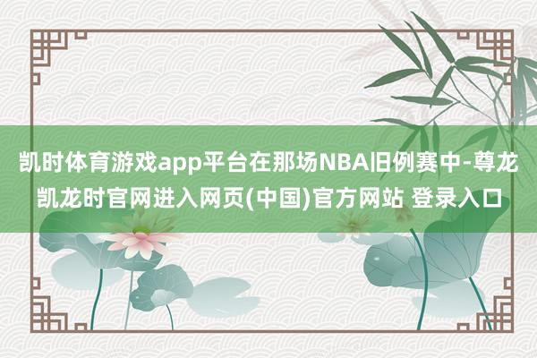 凯时体育游戏app平台在那场NBA旧例赛中-尊龙凯龙时官网进入网页(中国)官方网站 登录入口
