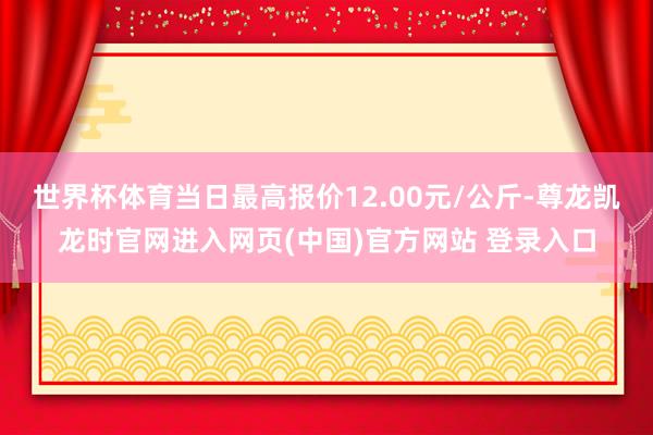 世界杯体育当日最高报价12.00元/公斤-尊龙凯龙时官网进入网页(中国)官方网站 登录入口
