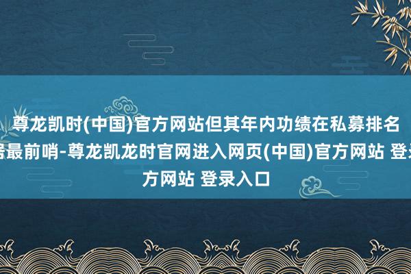 尊龙凯时(中国)官方网站但其年内功绩在私募排名榜上居最前哨-尊龙凯龙时官网进入网页(中国)官方网站 登录入口