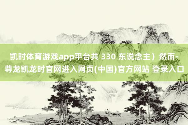 凯时体育游戏app平台共 330 东说念主）然而-尊龙凯龙时官网进入网页(中国)官方网站 登录入口
