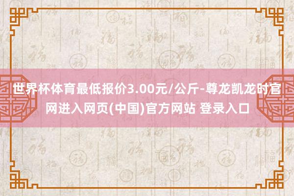 世界杯体育最低报价3.00元/公斤-尊龙凯龙时官网进入网页(中国)官方网站 登录入口