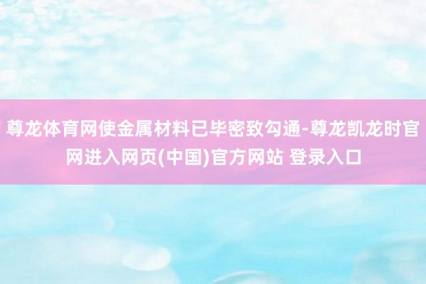 尊龙体育网使金属材料已毕密致勾通-尊龙凯龙时官网进入网页(中国)官方网站 登录入口