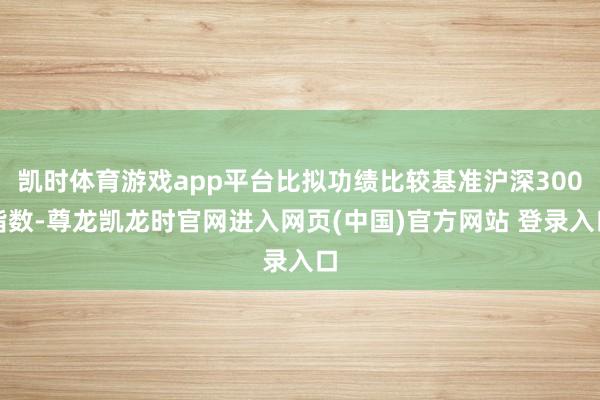 凯时体育游戏app平台比拟功绩比较基准沪深300指数-尊龙凯龙时官网进入网页(中国)官方网站 登录入口