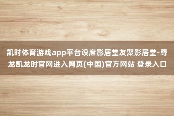 凯时体育游戏app平台设席影居堂友聚影居堂-尊龙凯龙时官网进入网页(中国)官方网站 登录入口