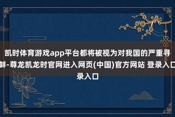 凯时体育游戏app平台都将被视为对我国的严重寻衅-尊龙凯龙时官网进入网页(中国)官方网站 登录入口