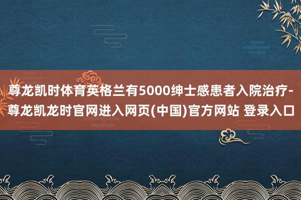 尊龙凯时体育英格兰有5000绅士感患者入院治疗-尊龙凯龙时官网进入网页(中国)官方网站 登录入口