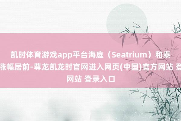 凯时体育游戏app平台海庭（Seatrium）和泰国酿酒涨幅居前-尊龙凯龙时官网进入网页(中国)官方网站 登录入口