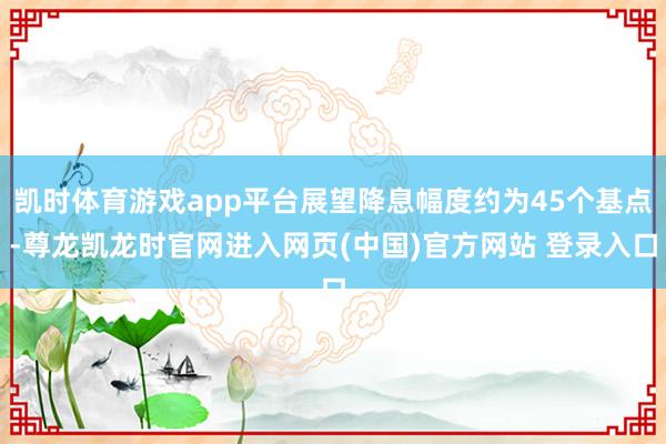 凯时体育游戏app平台展望降息幅度约为45个基点-尊龙凯龙时官网进入网页(中国)官方网站 登录入口