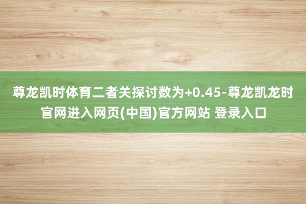 尊龙凯时体育二者关探讨数为+0.45-尊龙凯龙时官网进入网页(中国)官方网站 登录入口