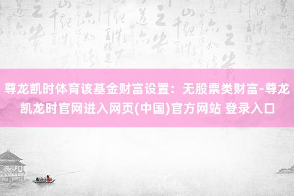 尊龙凯时体育该基金财富设置：无股票类财富-尊龙凯龙时官网进入网页(中国)官方网站 登录入口
