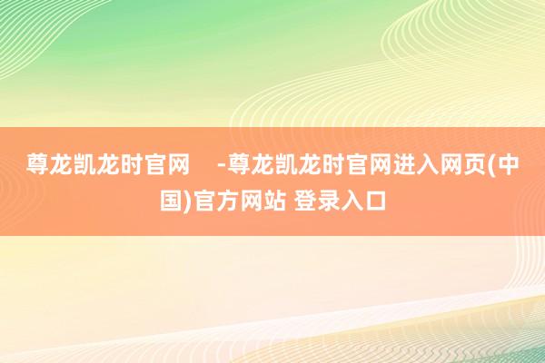 尊龙凯龙时官网    -尊龙凯龙时官网进入网页(中国)官方网站 登录入口