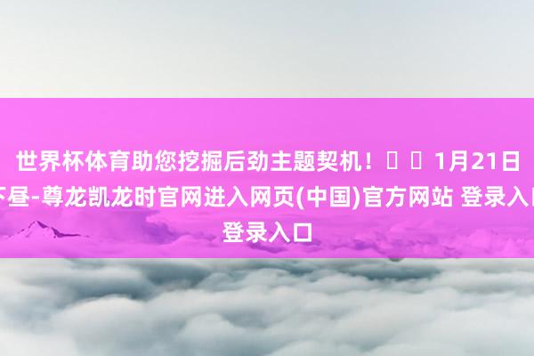 世界杯体育助您挖掘后劲主题契机！		1月21日下昼-尊龙凯龙时官网进入网页(中国)官方网站 登录入口