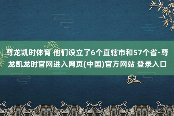 尊龙凯时体育 他们设立了6个直辖市和57个省-尊龙凯龙时官网进入网页(中国)官方网站 登录入口