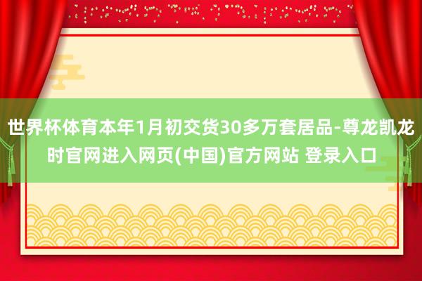 世界杯体育本年1月初交货30多万套居品-尊龙凯龙时官网进入网页(中国)官方网站 登录入口