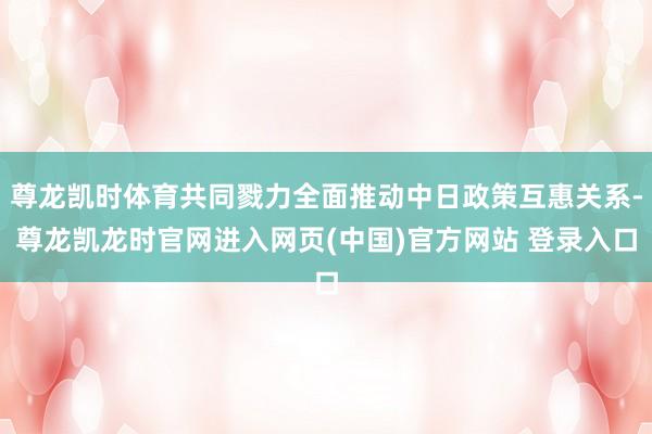尊龙凯时体育共同戮力全面推动中日政策互惠关系-尊龙凯龙时官网进入网页(中国)官方网站 登录入口