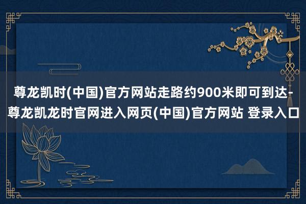 尊龙凯时(中国)官方网站走路约900米即可到达-尊龙凯龙时官网进入网页(中国)官方网站 登录入口