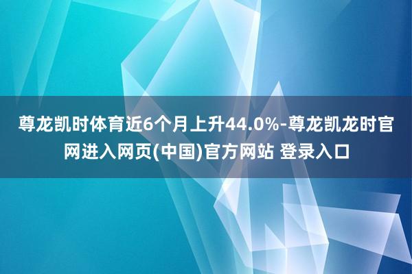 尊龙凯时体育近6个月上升44.0%-尊龙凯龙时官网进入网页(中国)官方网站 登录入口