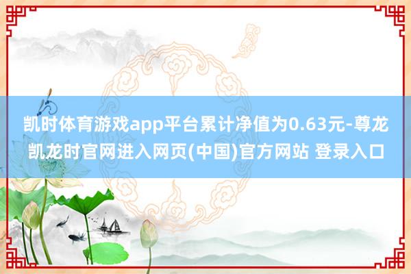 凯时体育游戏app平台累计净值为0.63元-尊龙凯龙时官网进入网页(中国)官方网站 登录入口