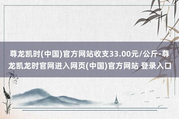 尊龙凯时(中国)官方网站收支33.00元/公斤-尊龙凯龙时官网进入网页(中国)官方网站 登录入口