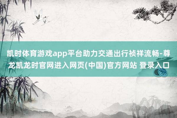 凯时体育游戏app平台助力交通出行祯祥流畅-尊龙凯龙时官网进入网页(中国)官方网站 登录入口