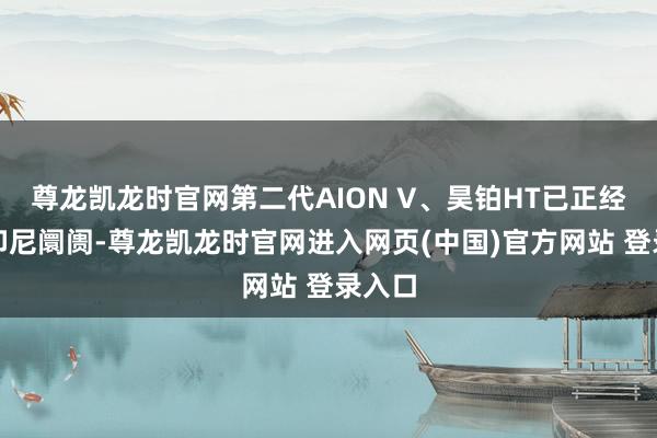 尊龙凯龙时官网第二代AION V、昊铂HT已正经登陆印尼阛阓-尊龙凯龙时官网进入网页(中国)官方网站 登录入口