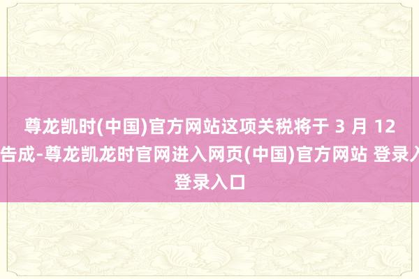尊龙凯时(中国)官方网站这项关税将于 3 月 12 日告成-尊龙凯龙时官网进入网页(中国)官方网站 登录入口