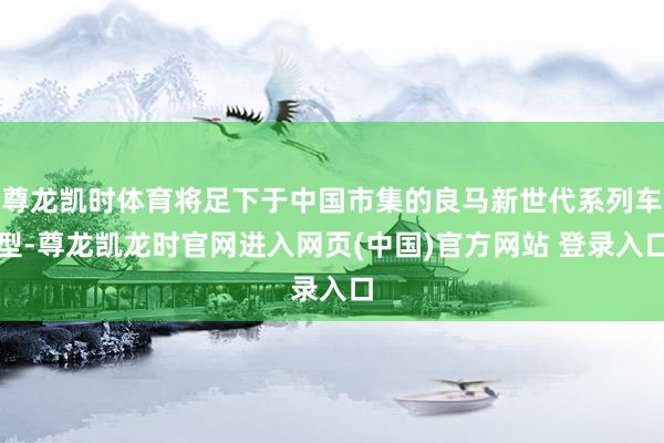 尊龙凯时体育将足下于中国市集的良马新世代系列车型-尊龙凯龙时官网进入网页(中国)官方网站 登录入口