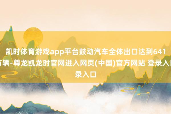 凯时体育游戏app平台鼓动汽车全体出口达到641万辆-尊龙凯龙时官网进入网页(中国)官方网站 登录入口