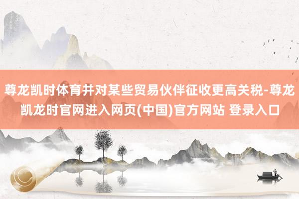 尊龙凯时体育并对某些贸易伙伴征收更高关税-尊龙凯龙时官网进入网页(中国)官方网站 登录入口