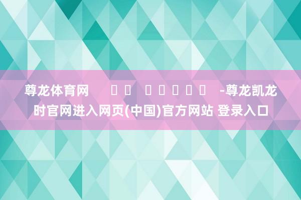 尊龙体育网      		  					  -尊龙凯龙时官网进入网页(中国)官方网站 登录入口