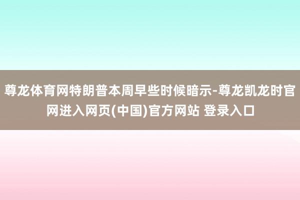 尊龙体育网特朗普本周早些时候暗示-尊龙凯龙时官网进入网页(中国)官方网站 登录入口