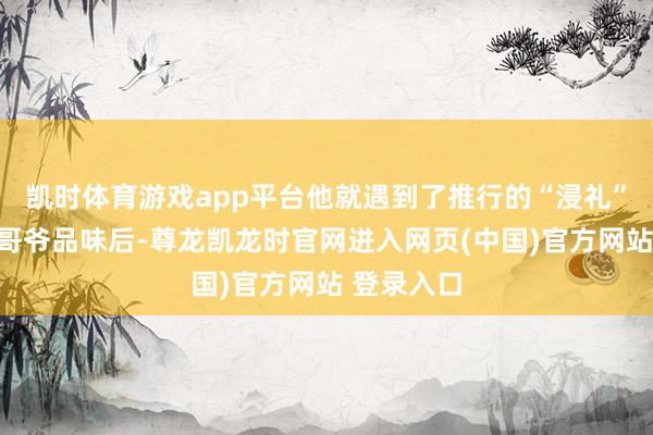 凯时体育游戏app平台他就遇到了推行的“浸礼”：一位大哥爷品味后-尊龙凯龙时官网进入网页(中国)官方网站 登录入口