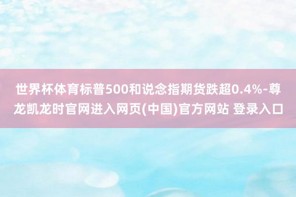 世界杯体育标普500和说念指期货跌超0.4%-尊龙凯龙时官网进入网页(中国)官方网站 登录入口