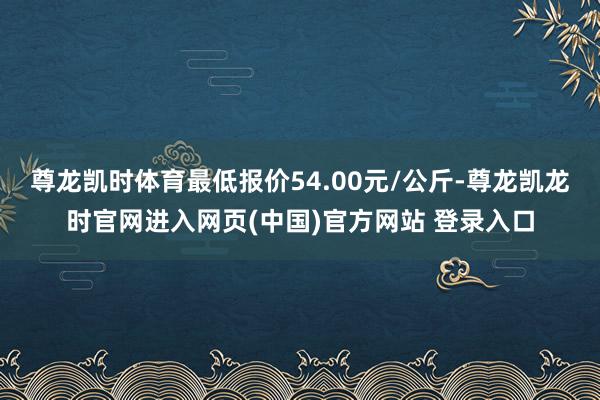 尊龙凯时体育最低报价54.00元/公斤-尊龙凯龙时官网进入网页(中国)官方网站 登录入口