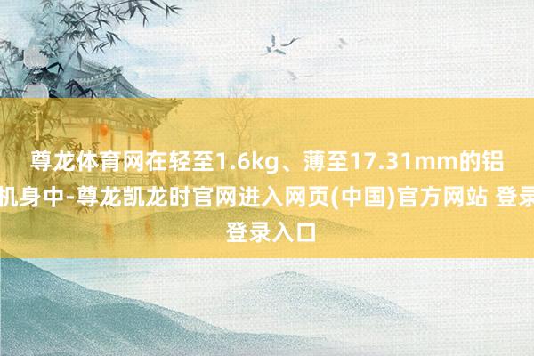 尊龙体育网在轻至1.6kg、薄至17.31mm的铝合金机身中-尊龙凯龙时官网进入网页(中国)官方网站 登录入口
