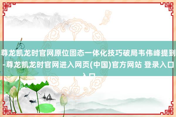 尊龙凯龙时官网原位固态一体化技巧破局韦伟峰提到-尊龙凯龙时官网进入网页(中国)官方网站 登录入口