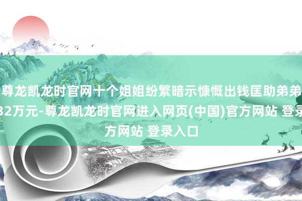 尊龙凯龙时官网十个姐姐纷繁暗示慷慨出钱匡助弟弟凑皆32万元-尊龙凯龙时官网进入网页(中国)官方网站 登录入口