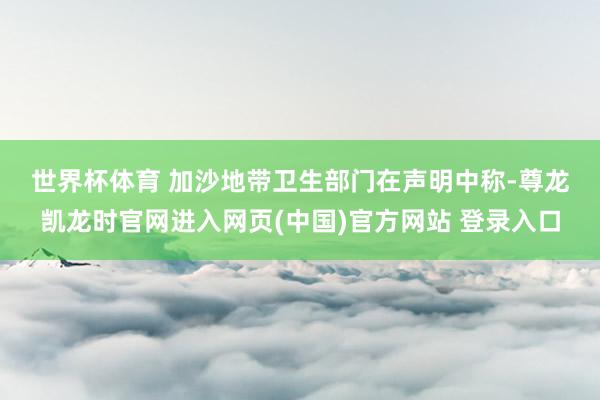 世界杯体育 　　加沙地带卫生部门在声明中称-尊龙凯龙时官网进入网页(中国)官方网站 登录入口
